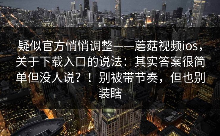 疑似官方悄悄调整——蘑菇视频ios，关于下载入口的说法：其实答案很简单但没人说？！别被带节奏，但也别装瞎  第1张