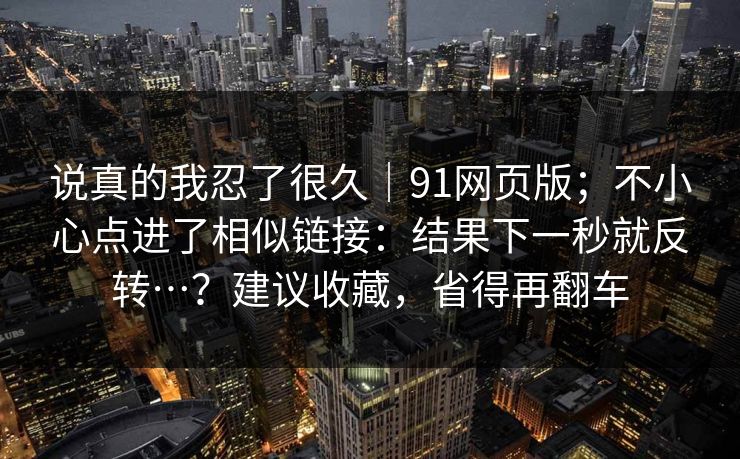 说真的我忍了很久|91网页版;不小心点进了相似链接:结果下一秒就反转…?建议收藏,省得再翻车 第1张 说真的我忍了很久|91网页版;不小心点进了相似链接:结果下一秒就反转…?建议收藏,省得再翻车 第1张
