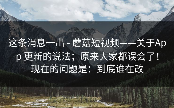 这条消息一出 - 蘑菇短视频——关于App 更新的说法;原来大家都误会了!现在的问题是:到底谁在改 第1张 这条消息一出 - 蘑菇短视频——关于App 更新的说法;原来大家都误会了!现在的问题是:到底谁在改 第1张