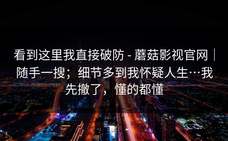 看到这里我直接破防 - 蘑菇影视官网｜随手一搜；细节多到我怀疑人生…我先撤了，懂的都懂  第1张