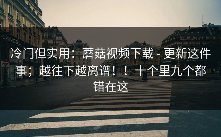 冷门但实用：蘑菇视频下载 - 更新这件事；越往下越离谱！！十个里九个都错在这  第1张