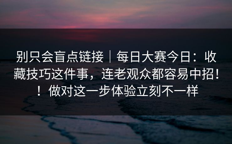 别只会盲点链接｜每日大赛今日：收藏技巧这件事，连老观众都容易中招！！做对这一步体验立刻不一样  第1张