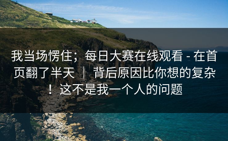 我当场愣住；每日大赛在线观看 - 在首页翻了半天 ｜ 背后原因比你想的复杂！这不是我一个人的问题  第1张