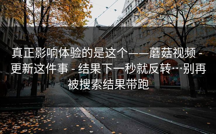 真正影响体验的是这个——蘑菇视频 - 更新这件事 结果下一秒就反转…别再被搜索结果带跑 第1张 真正影响体验的是这个——蘑菇视频 - 更新这件事 结果下一秒就反转…别再被搜索结果带跑 第1张