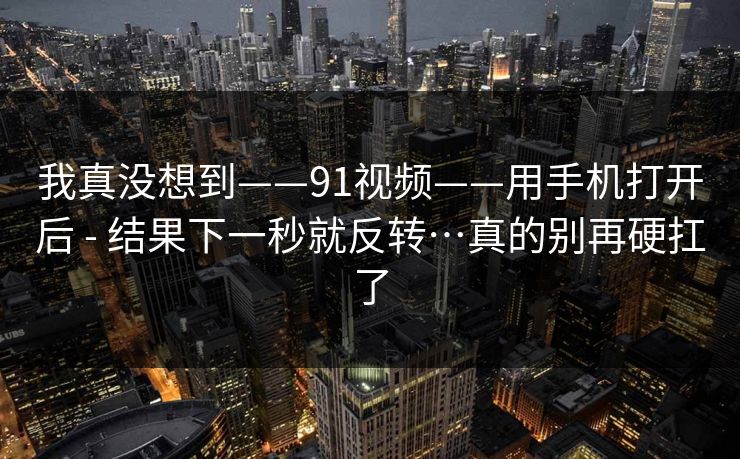 我真没想到——91视频——用手机打开后 - 结果下一秒就反转…真的别再硬扛了  第1张