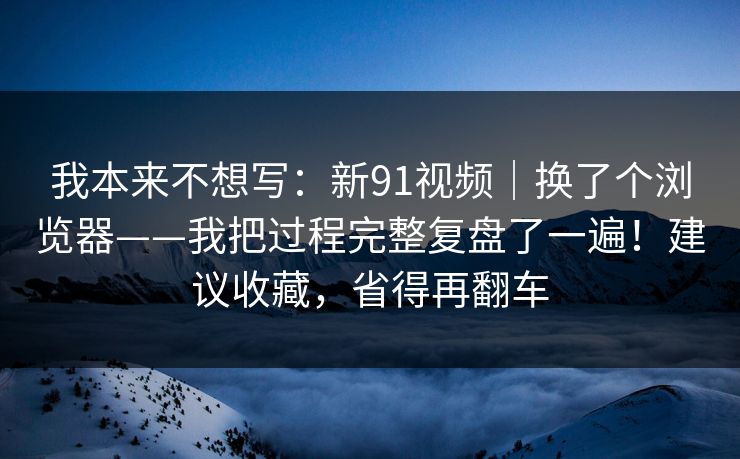 我本来不想写：新91视频｜换了个浏览器——我把过程完整复盘了一遍！建议收藏，省得再翻车  第1张