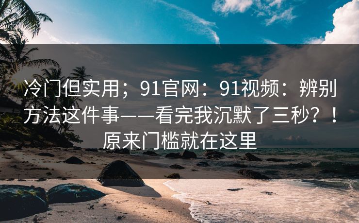 冷门但实用；91官网：91视频：辨别方法这件事——看完我沉默了三秒？！原来门槛就在这里  第1张