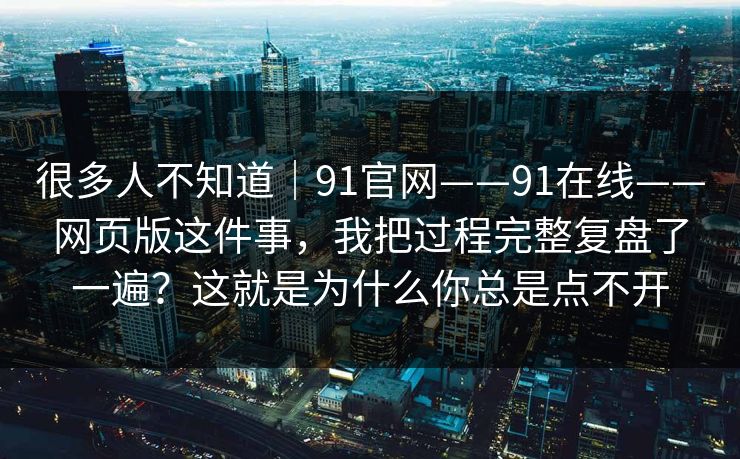 很多人不知道｜91官网——91在线——网页版这件事，我把过程完整复盘了一遍？这就是为什么你总是点不开  第1张