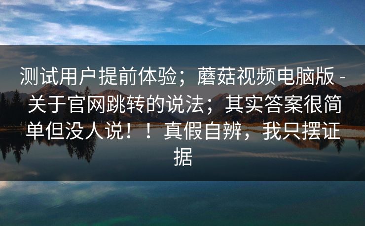 测试用户提前体验；蘑菇视频电脑版 - 关于官网跳转的说法；其实答案很简单但没人说！！真假自辨，我只摆证据  第1张