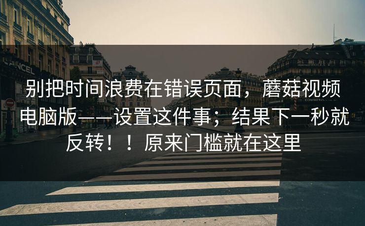别把时间浪费在错误页面，蘑菇视频电脑版——设置这件事；结果下一秒就反转！！原来门槛就在这里  第1张
