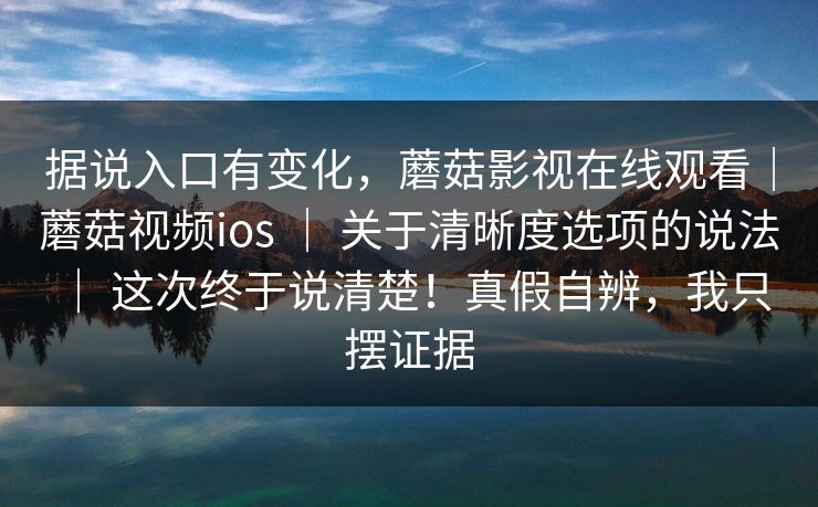 据说入口有变化，蘑菇影视在线观看｜蘑菇视频ios ｜ 关于清晰度选项的说法 这次终于说清楚！真假自辨，我只摆证据  第1张