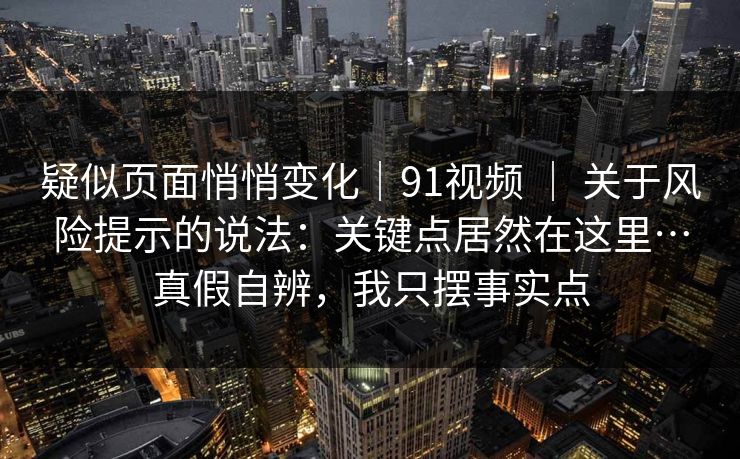 疑似页面悄悄变化｜91视频 ｜ 关于风险提示的说法：关键点居然在这里…真假自辨，我只摆事实点  第1张