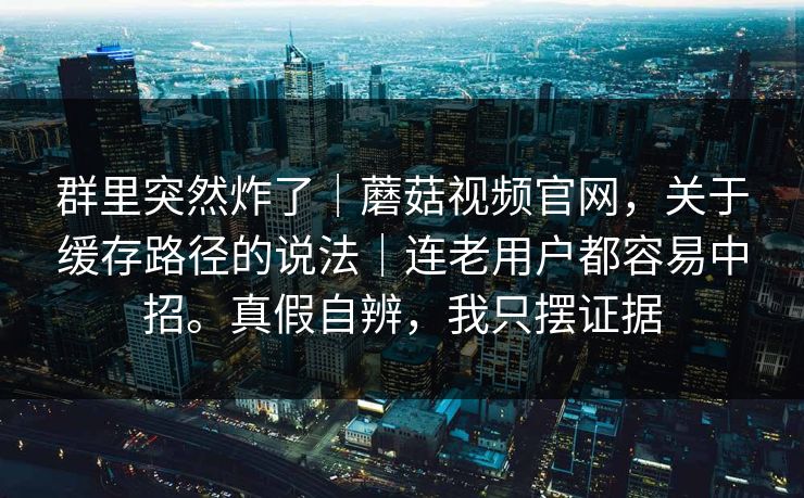 群里突然炸了｜蘑菇视频官网，关于缓存路径的说法｜连老用户都容易中招。真假自辨，我只摆证据  第1张