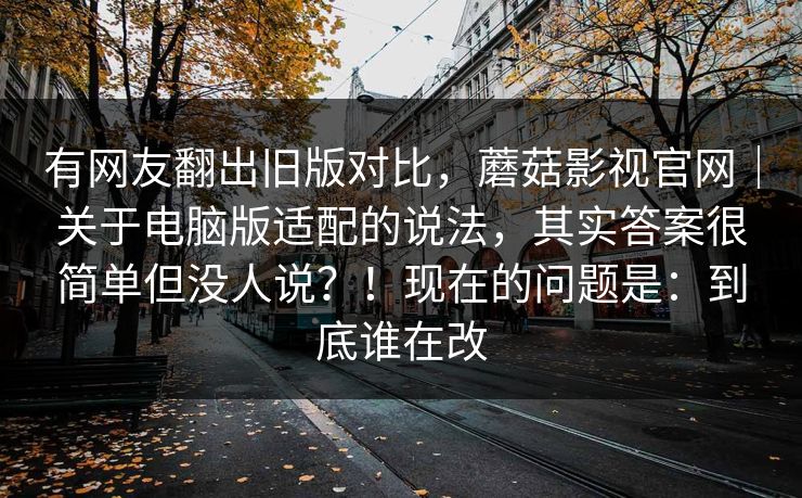 有网友翻出旧版对比，蘑菇影视官网｜关于电脑版适配的说法，其实答案很简单但没人说？！现在的问题是：到底谁在改  第1张