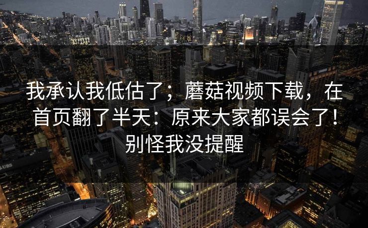 我承认我低估了；蘑菇视频下载，在首页翻了半天：原来大家都误会了！别怪我没提醒  第1张