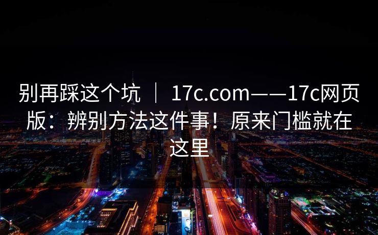 别再踩这个坑 ｜ 17c.com——17c网页版：辨别方法这件事！原来门槛就在这里  第1张