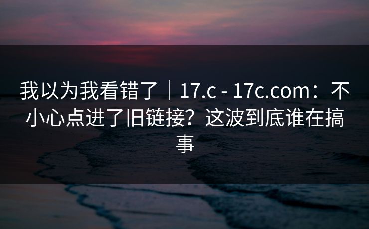 我以为我看错了｜17.c - 17c.com：不小心点进了旧链接？这波到底谁在搞事  第1张