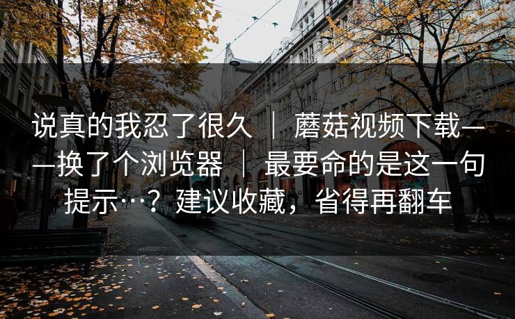 说真的我忍了很久 | 蘑菇视频下载——换了个浏览器 最要命的是这一句提示…?建议收藏,省得再翻车 第1张 说真的我忍了很久 | 蘑菇视频下载——换了个浏览器 最要命的是这一句提示…?建议收藏,省得再翻车 第1张