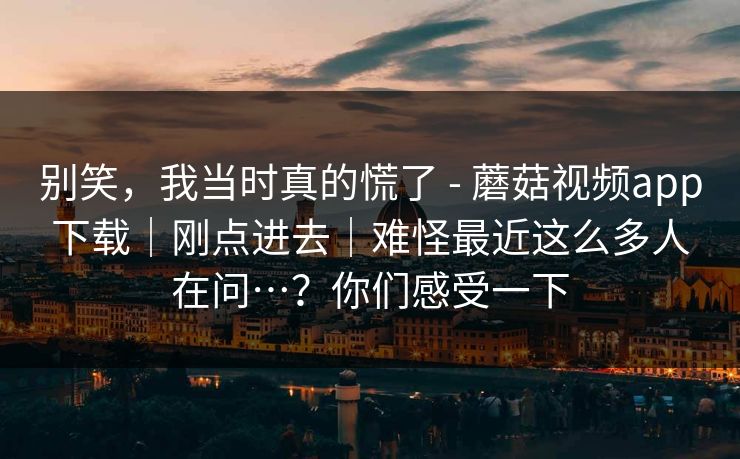 别笑,我当时真的慌了 - 蘑菇视频app下载|刚点进去|难怪最近这么多人在问…?你们感受一下 第1张 别笑,我当时真的慌了 - 蘑菇视频app下载|刚点进去|难怪最近这么多人在问…?你们感受一下 第1张