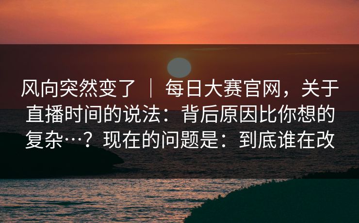 风向突然变了 ｜ 每日大赛官网，关于直播时间的说法：背后原因比你想的复杂…？现在的问题是：到底谁在改  第1张