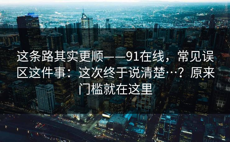 这条路其实更顺——91在线,常见误区这件事:这次终于说清楚…?原来门槛就在这里 第1张 这条路其实更顺——91在线,常见误区这件事:这次终于说清楚…?原来门槛就在这里 第1张