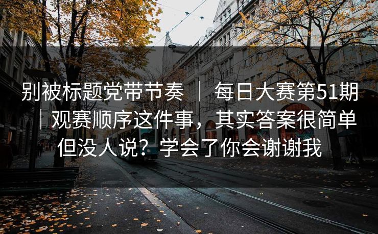 别被标题党带节奏 | 每日大赛第51期|观赛顺序这件事,其实答案很简单但没人说?学会了你会谢谢我 第1张 别被标题党带节奏 | 每日大赛第51期|观赛顺序这件事,其实答案很简单但没人说?学会了你会谢谢我 第1张