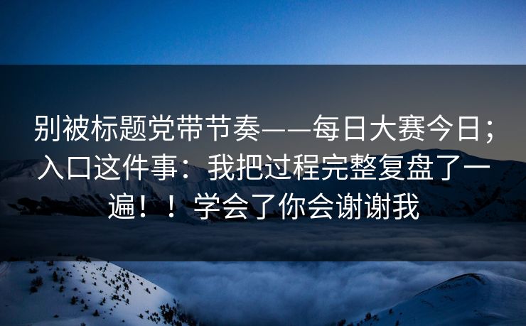 别被标题党带节奏——每日大赛今日；入口这件事：我把过程完整复盘了一遍！！学会了你会谢谢我  第1张