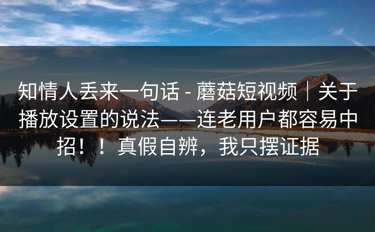 知情人丢来一句话 - 蘑菇短视频｜关于播放设置的说法——连老用户都容易中招！！真假自辨，我只摆证据  第1张