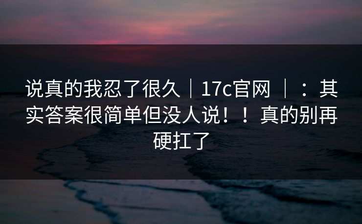 说真的我忍了很久|17c官网 | :其实答案很简单但没人说!!真的别再硬扛了 第1张 说真的我忍了很久|17c官网 | :其实答案很简单但没人说!!真的别再硬扛了 第1张
