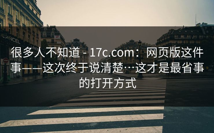 很多人不知道 - 17c.com:网页版这件事——这次终于说清楚…这才是最省事的打开方式 第1张 很多人不知道 - 17c.com:网页版这件事——这次终于说清楚…这才是最省事的打开方式 第1张