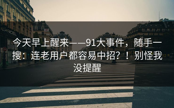 今天早上醒来——91大事件,随手一搜:连老用户都容易中招?!别怪我没提醒 第1张 今天早上醒来——91大事件,随手一搜:连老用户都容易中招?!别怪我没提醒 第1张