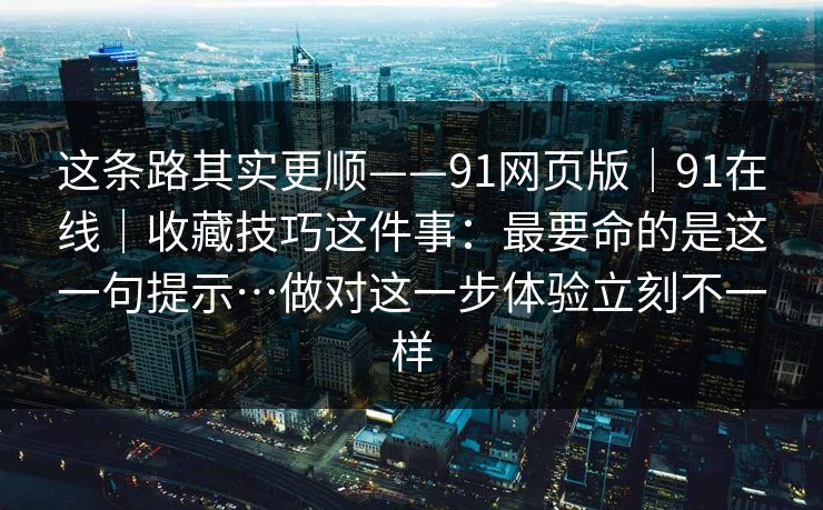 这条路其实更顺——91网页版|91在线|收藏技巧这件事:最要命的是这一句提示…做对这一步体验立刻不一样 第1张 这条路其实更顺——91网页版|91在线|收藏技巧这件事:最要命的是这一句提示…做对这一步体验立刻不一样 第1张