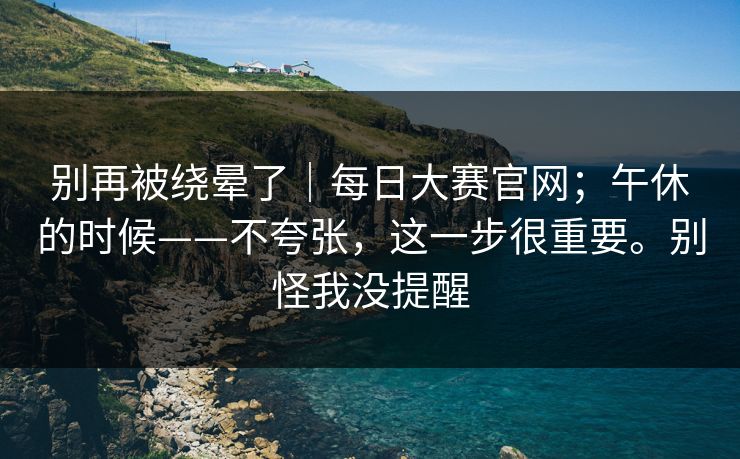 别再被绕晕了｜每日大赛官网；午休的时候——不夸张，这一步很重要。别怪我没提醒  第1张