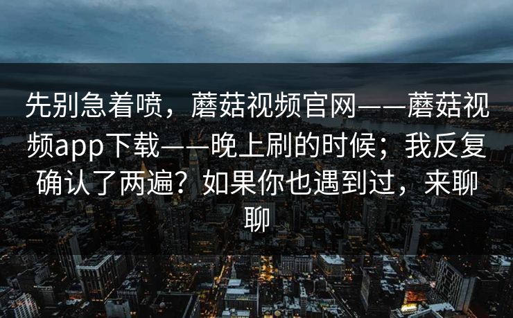 先别急着喷，蘑菇视频官网——蘑菇视频app下载——晚上刷的时候；我反复确认了两遍？如果你也遇到过，来聊聊  第1张