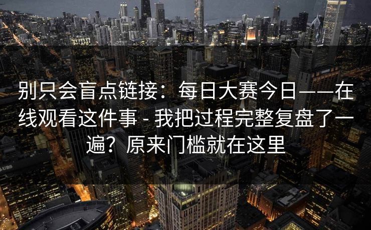 别只会盲点链接：每日大赛今日——在线观看这件事 - 我把过程完整复盘了一遍？原来门槛就在这里  第1张