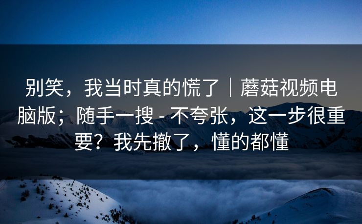 别笑，我当时真的慌了｜蘑菇视频电脑版；随手一搜 - 不夸张，这一步很重要？我先撤了，懂的都懂