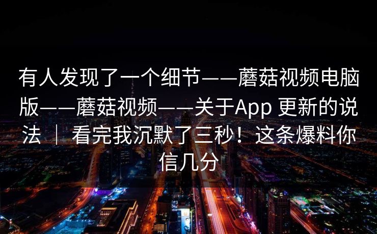 有人发现了一个细节——蘑菇视频电脑版——蘑菇视频——关于App 更新的说法 ｜ 看完我沉默了三秒！这条爆料你信几分