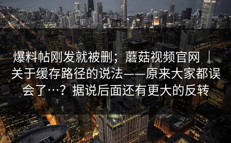 爆料帖刚发就被删;蘑菇视频官网 | 关于缓存路径的说法——原来大家都误会了…?据说后面还有更大的反转 爆料帖刚发就被删;蘑菇视频官网 | 关于缓存路径的说法——原来大家都误会了…?据说后面还有更大的反转
