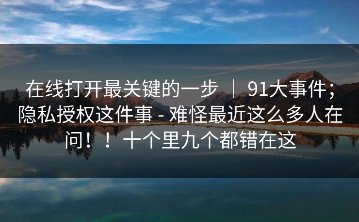 在线打开最关键的一步 ｜ 91大事件；隐私授权这件事 - 难怪最近这么多人在问！！十个里九个都错在这