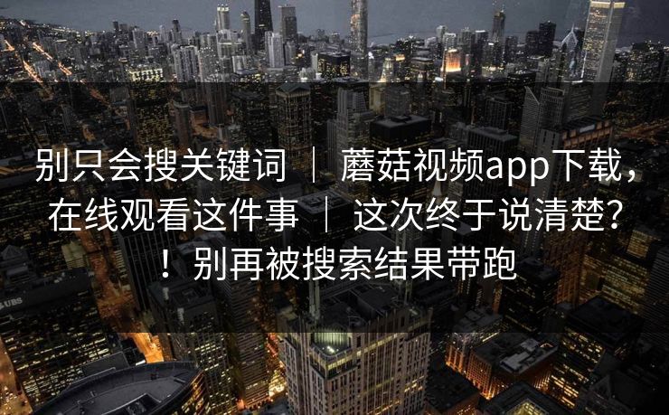 别只会搜关键词 ｜ 蘑菇视频app下载，在线观看这件事 这次终于说清楚？！别再被搜索结果带跑  第1张