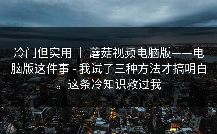 冷门但实用 ｜ 蘑菇视频电脑版——电脑版这件事 - 我试了三种方法才搞明白。这条冷知识救过我  第1张