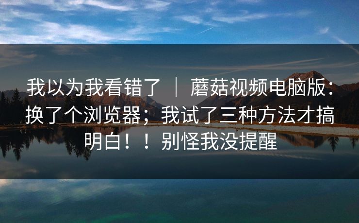 我以为我看错了 ｜ 蘑菇视频电脑版：换了个浏览器；我试了三种方法才搞明白！！别怪我没提醒