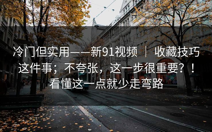 冷门但实用——新91视频 ｜ 收藏技巧这件事；不夸张，这一步很重要？！看懂这一点就少走弯路