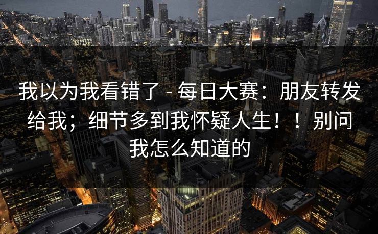 我以为我看错了 - 每日大赛：朋友转发给我；细节多到我怀疑人生！！别问我怎么知道的