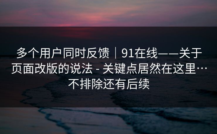 多个用户同时反馈｜91在线——关于页面改版的说法 - 关键点居然在这里…不排除还有后续