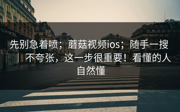 先别急着喷；蘑菇视频ios；随手一搜 ｜ 不夸张，这一步很重要！看懂的人自然懂