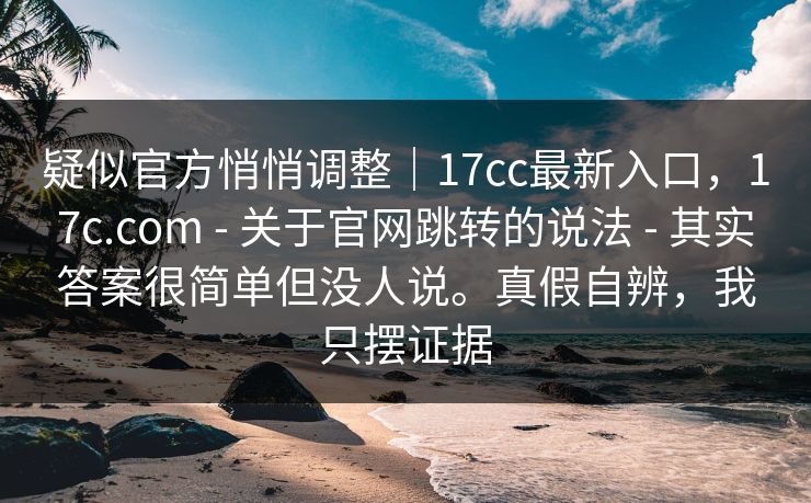 疑似官方悄悄调整｜17cc最新入口，17c.com - 关于官网跳转的说法 - 其实答案很简单但没人说。真假自辨，我只摆证据