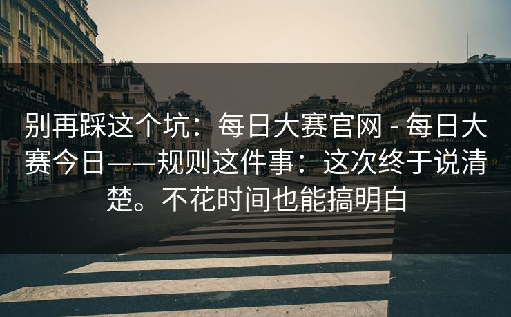 别再踩这个坑：每日大赛官网 - 每日大赛今日——规则这件事：这次终于说清楚。不花时间也能搞明白