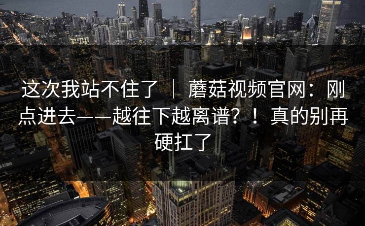 这次我站不住了 ｜ 蘑菇视频官网：刚点进去——越往下越离谱？！真的别再硬扛了