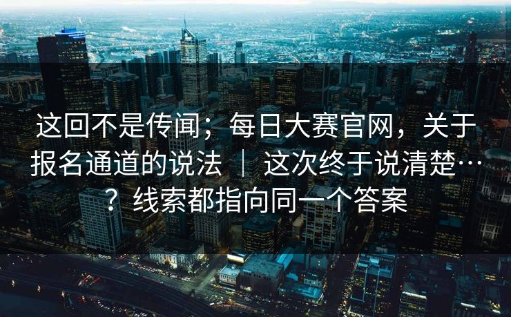 这回不是传闻；每日大赛官网，关于报名通道的说法 ｜ 这次终于说清楚…？线索都指向同一个答案